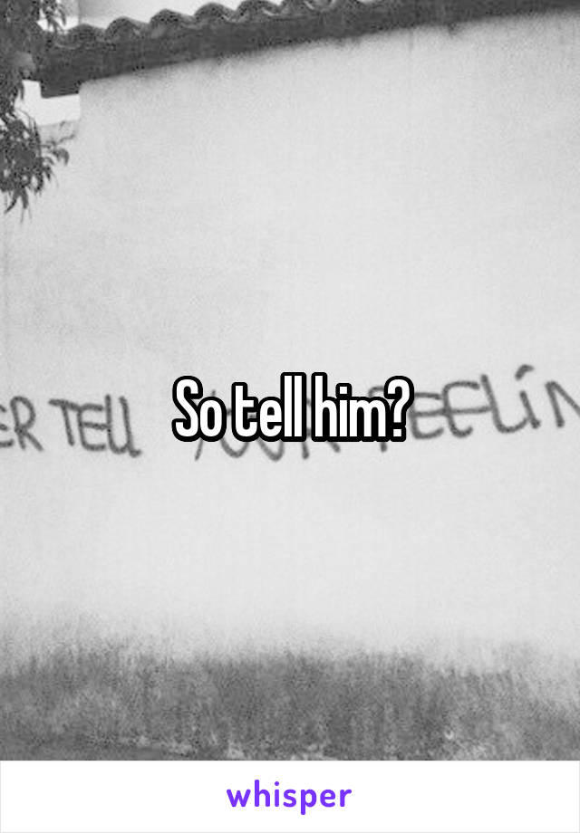 So tell him?