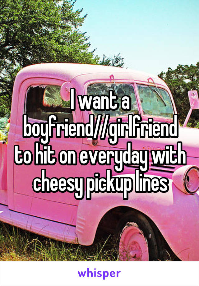 I want a boyfriend//girlfriend to hit on everyday with cheesy pickup lines