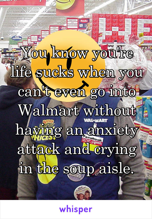 You know you're life sucks when you can't even go into Walmart without having an anxiety attack and crying in the soup aisle.