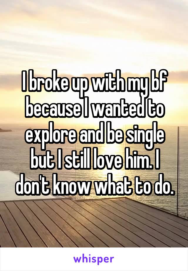 I broke up with my bf because I wanted to explore and be single but I still love him. I don't know what to do.