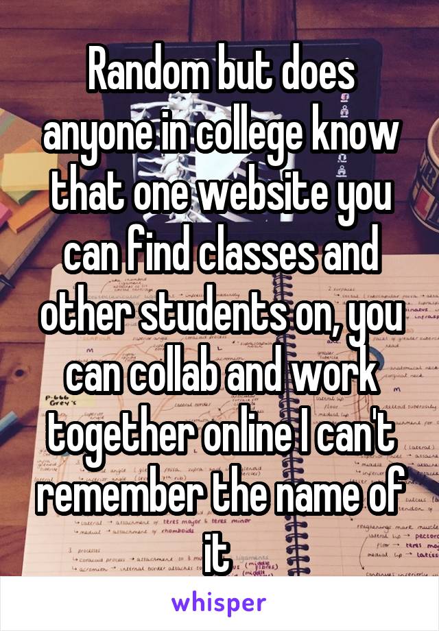 Random but does anyone in college know that one website you can find classes and other students on, you can collab and work together online I can't remember the name of it 