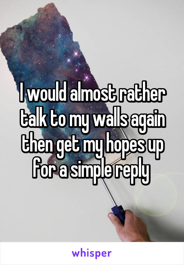 I would almost rather talk to my walls again then get my hopes up for a simple reply 