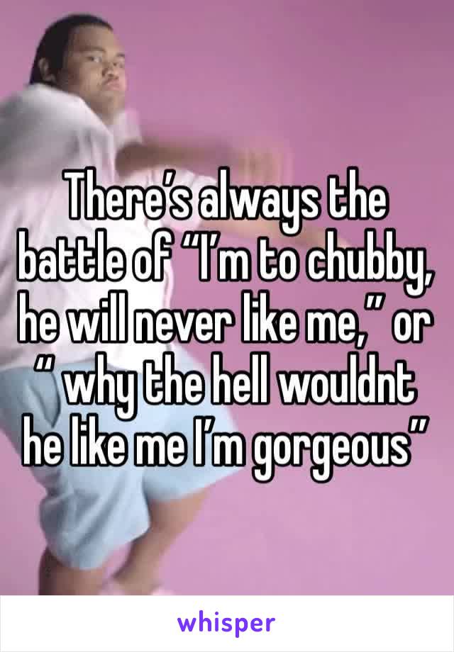 There’s always the battle of “I’m to chubby, he will never like me,” or “ why the hell wouldnt he like me I’m gorgeous”