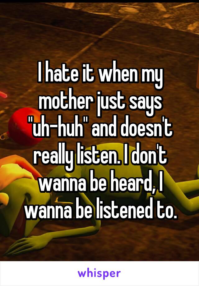 I hate it when my mother just says "uh-huh" and doesn't really listen. I don't wanna be heard, I wanna be listened to.