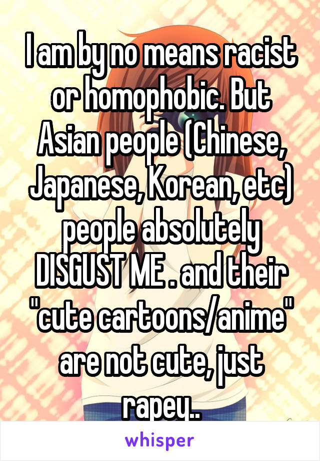 I am by no means racist or homophobic. But Asian people (Chinese, Japanese, Korean, etc) people absolutely DISGUST ME . and their "cute cartoons/anime" are not cute, just rapey..