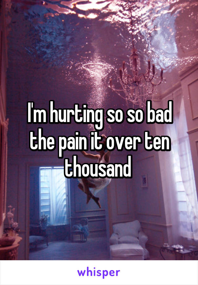 I'm hurting so so bad the pain it over ten thousand 
