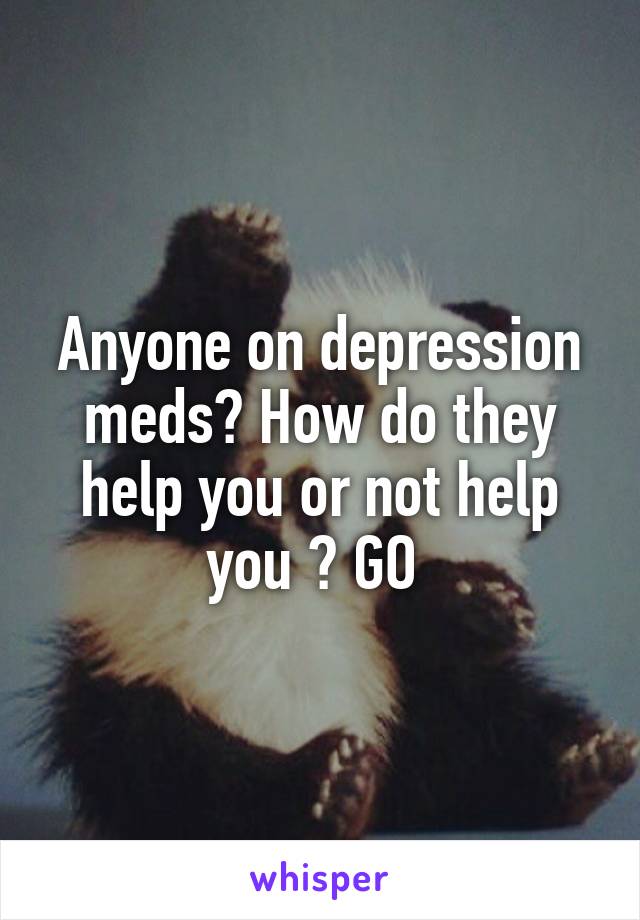 Anyone on depression meds? How do they help you or not help you ? GO 