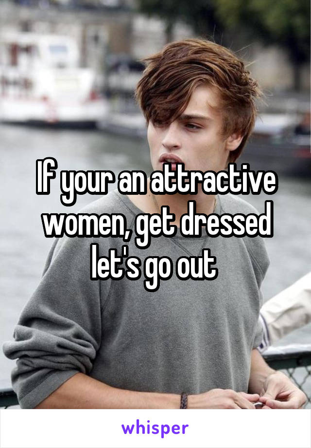 If your an attractive women, get dressed let's go out 