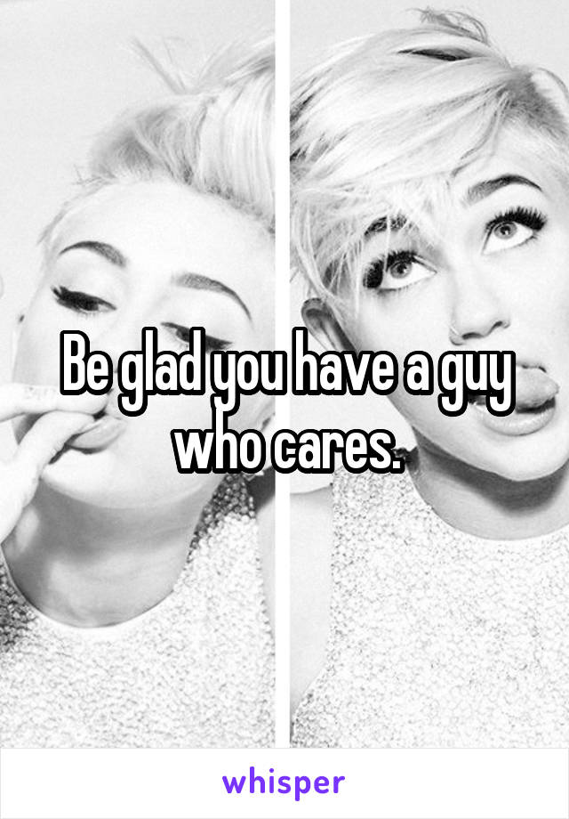 Be glad you have a guy who cares.