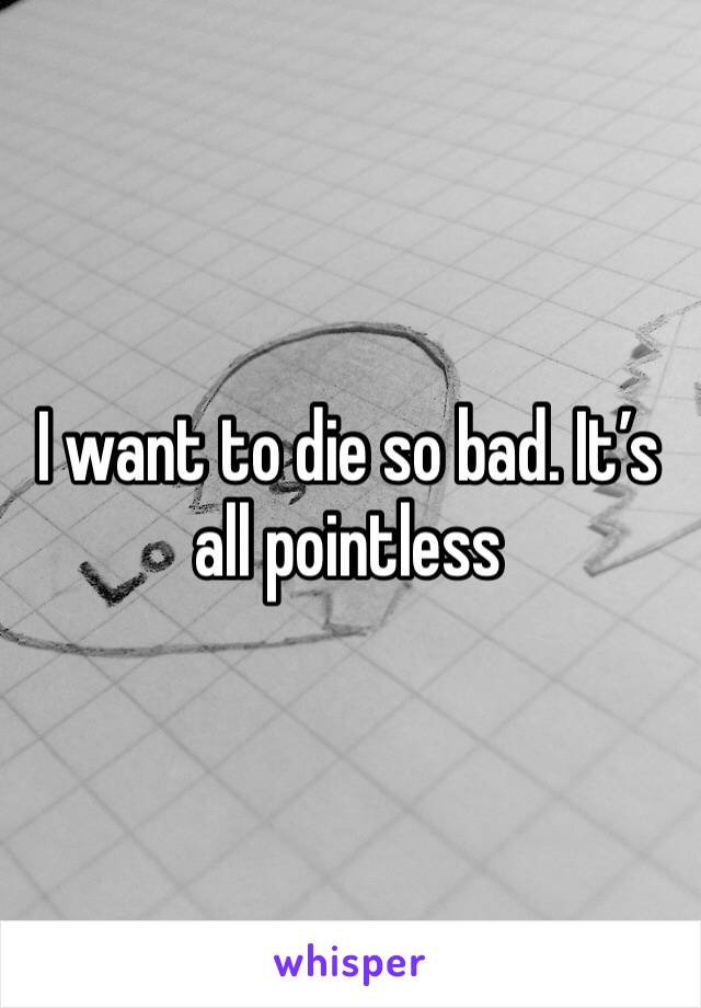 I want to die so bad. It’s all pointless 