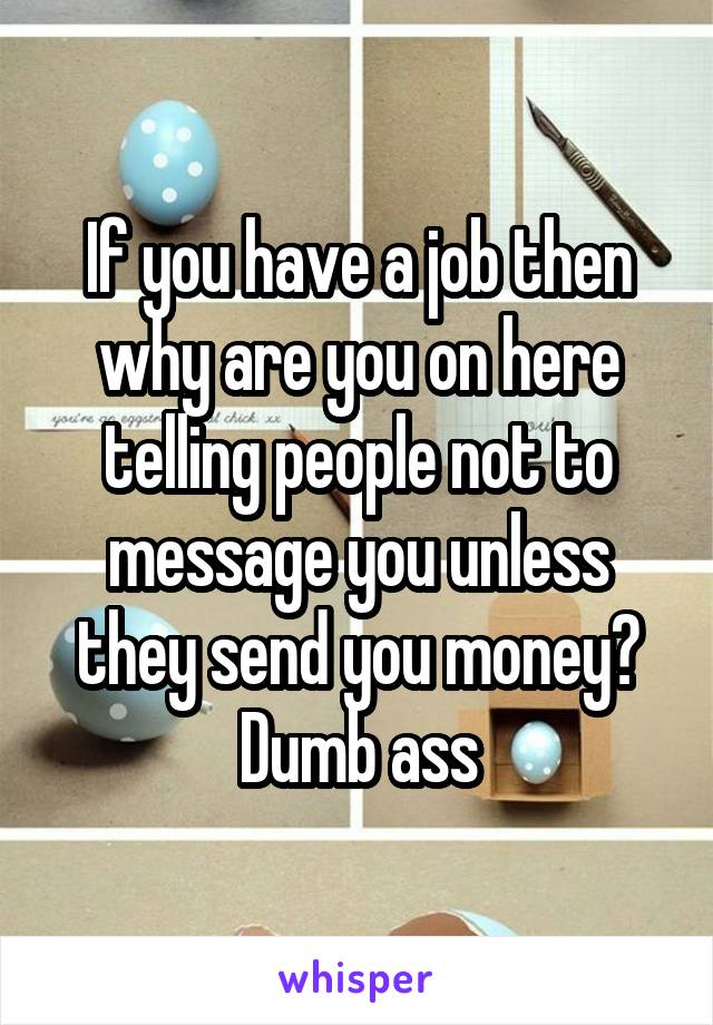 If you have a job then why are you on here telling people not to message you unless they send you money?
Dumb ass