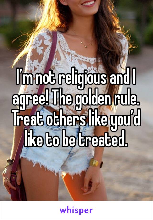 I’m not religious and I agree! The golden rule. Treat others like you’d like to be treated. 