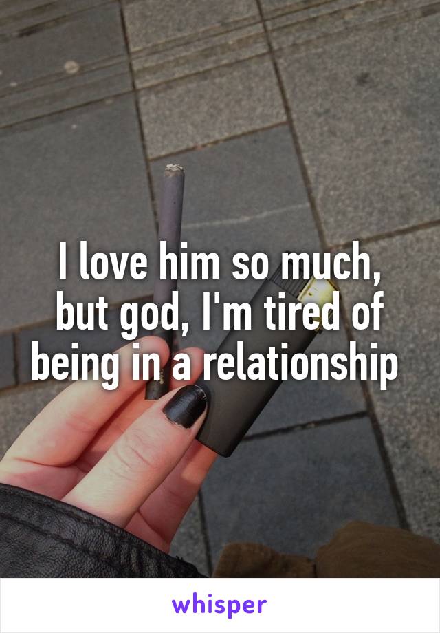 I love him so much, but god, I'm tired of being in a relationship 
