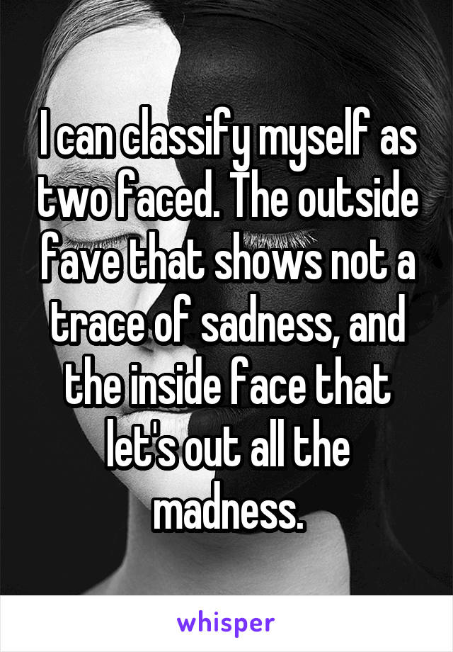 I can classify myself as two faced. The outside fave that shows not a trace of sadness, and the inside face that let's out all the madness.