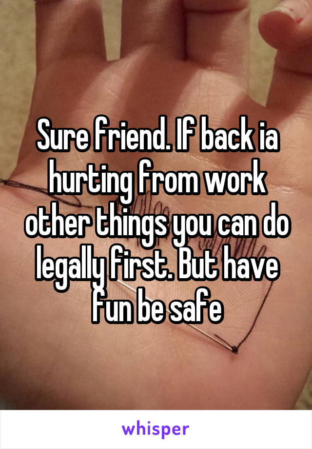 Sure friend. If back ia hurting from work other things you can do legally first. But have fun be safe