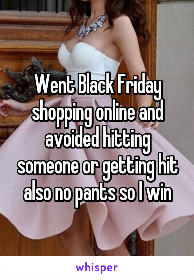 Went Black Friday shopping online and avoided hitting someone or getting hit also no pants so I win