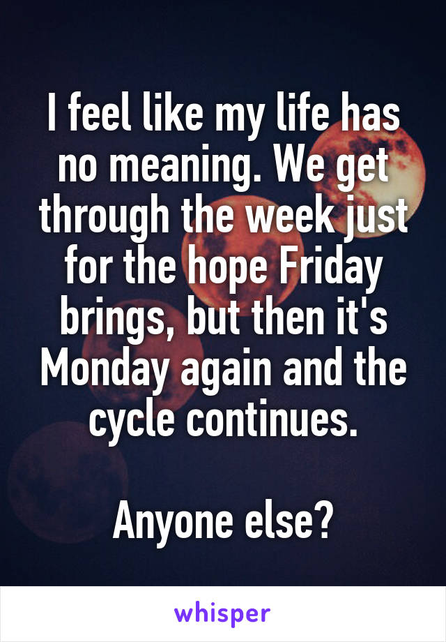 I feel like my life has no meaning. We get through the week just for the hope Friday brings, but then it's Monday again and the cycle continues.

Anyone else?