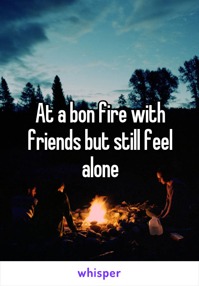 At a bon fire with friends but still feel alone