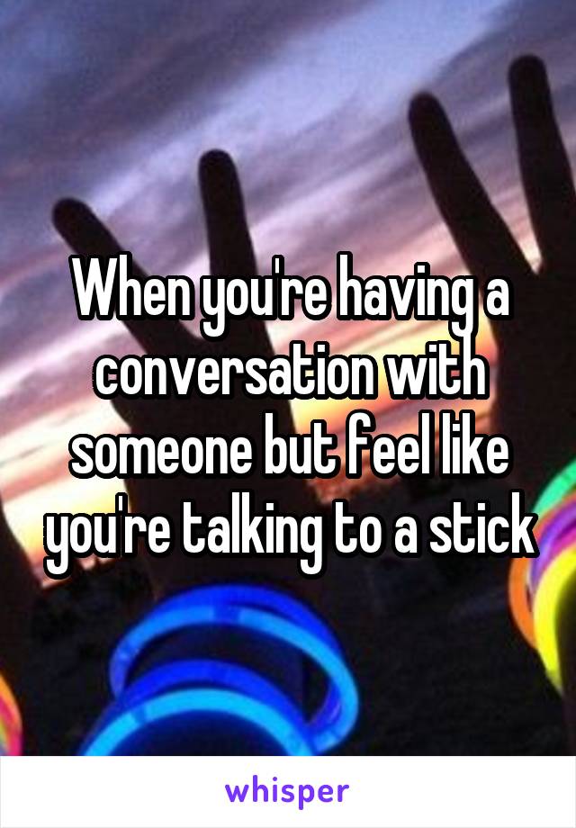 When you're having a conversation with someone but feel like you're talking to a stick