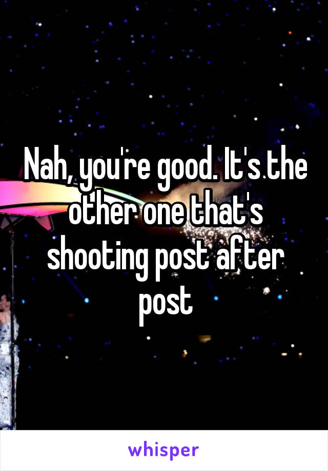Nah, you're good. It's the other one that's shooting post after post