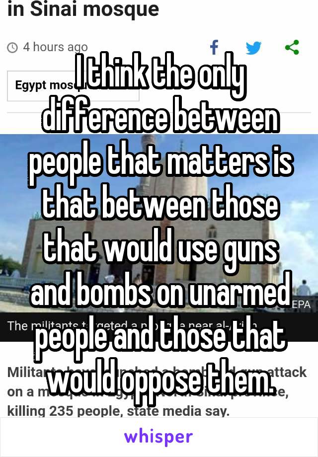 I think the only difference between people that matters is that between those that would use guns and bombs on unarmed people and those that would oppose them.