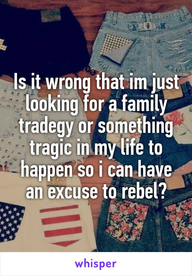Is it wrong that im just looking for a family tradegy or something tragic in my life to happen so i can have an excuse to rebel?