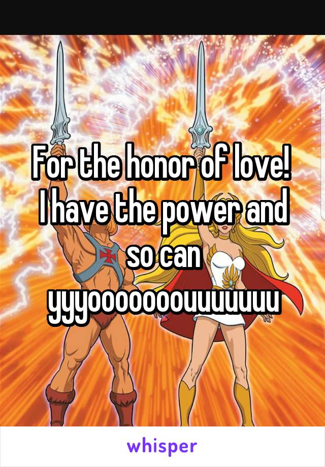 For the honor of love! 
I have the power and so can yyyooooooouuuuuuu