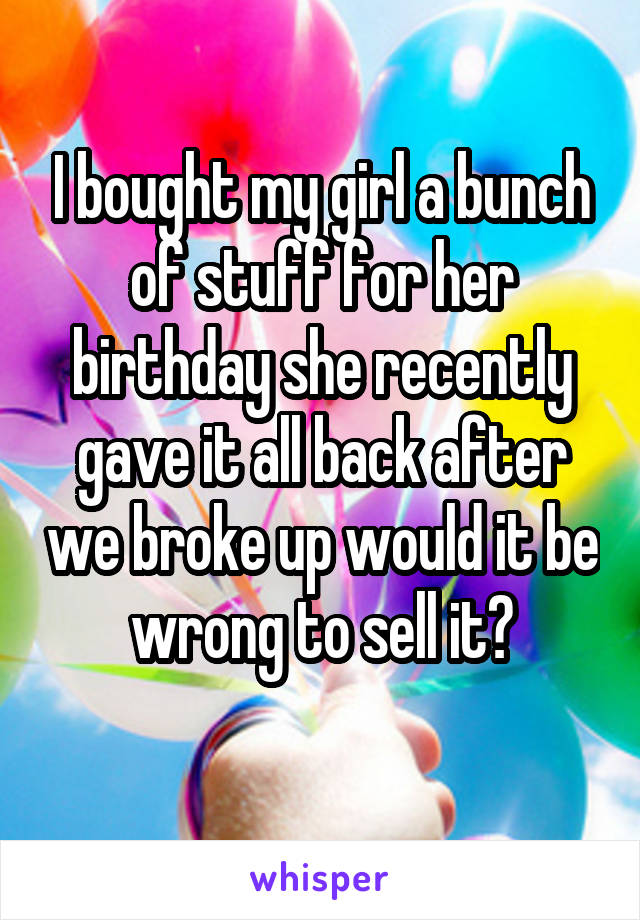 I bought my girl a bunch of stuff for her birthday she recently gave it all back after we broke up would it be wrong to sell it?
