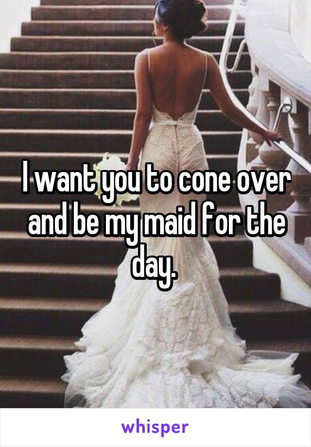 I want you to cone over and be my maid for the day. 