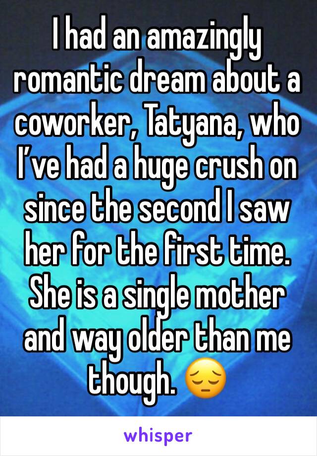I had an amazingly romantic dream about a coworker, Tatyana, who I’ve had a huge crush on since the second I saw her for the first time. She is a single mother and way older than me though. 😔