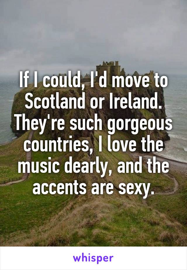 If I could, I'd move to Scotland or Ireland. They're such gorgeous countries, I love the music dearly, and the accents are sexy.
