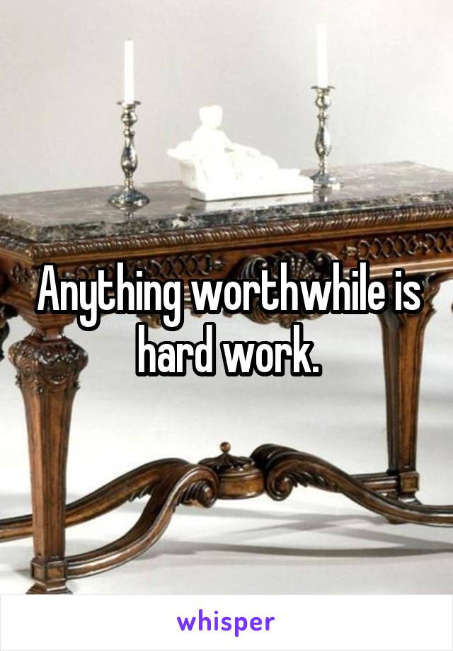 Anything worthwhile is hard work.