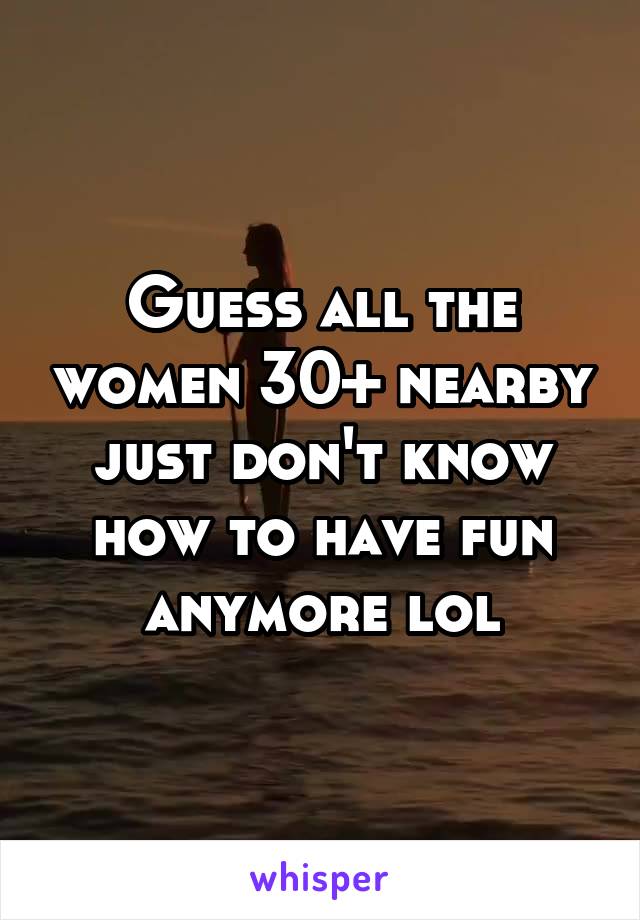 Guess all the women 30+ nearby just don't know how to have fun anymore lol
