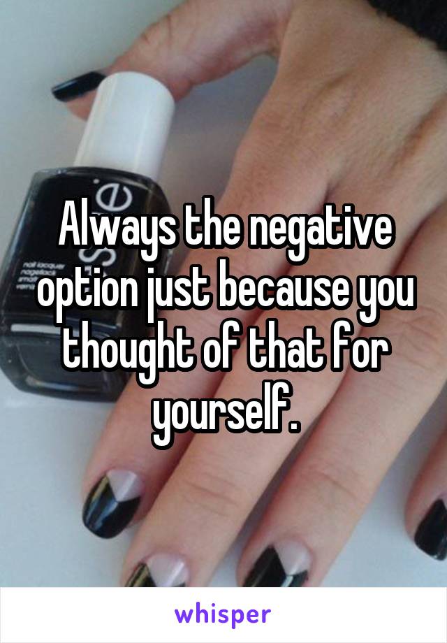 Always the negative option just because you thought of that for yourself.