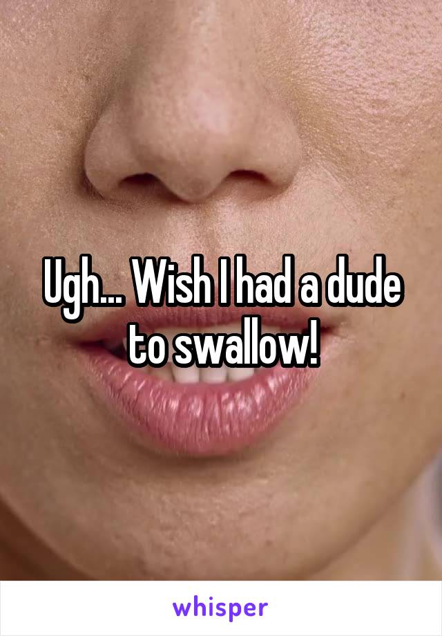 Ugh... Wish I had a dude to swallow!