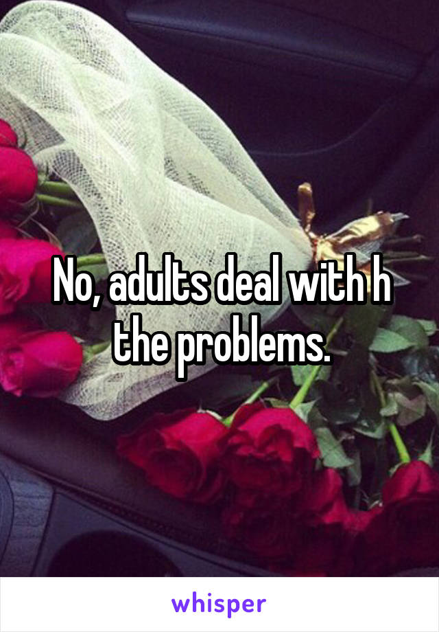 No, adults deal with h the problems.