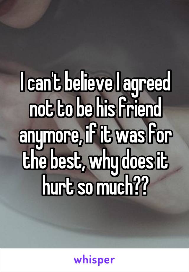I can't believe I agreed not to be his friend anymore, if it was for the best, why does it hurt so much??