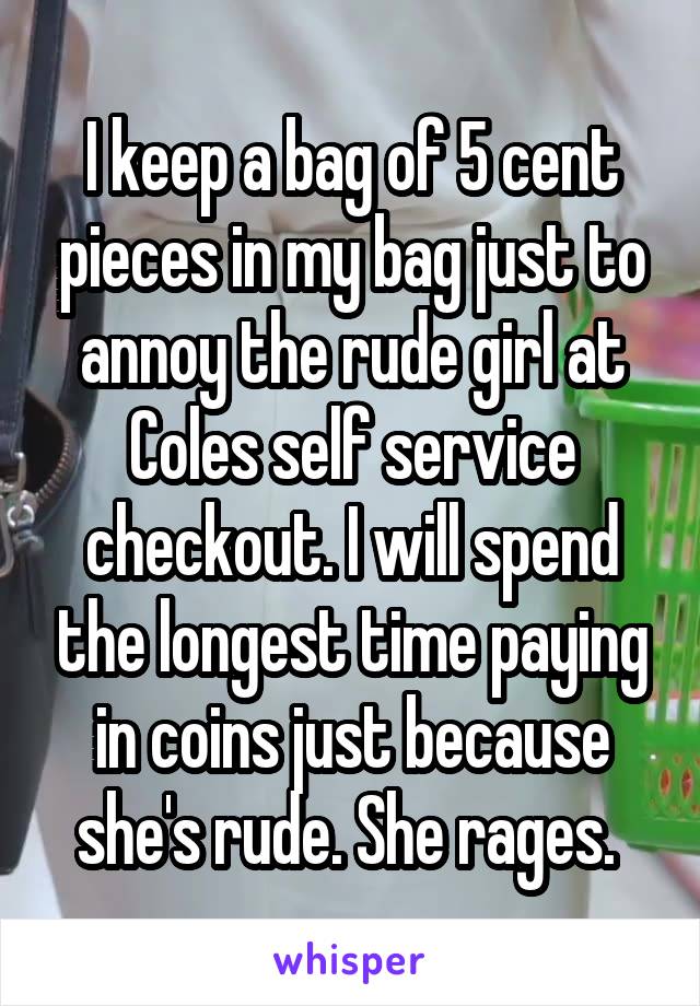 I keep a bag of 5 cent pieces in my bag just to annoy the rude girl at Coles self service checkout. I will spend the longest time paying in coins just because she's rude. She rages. 