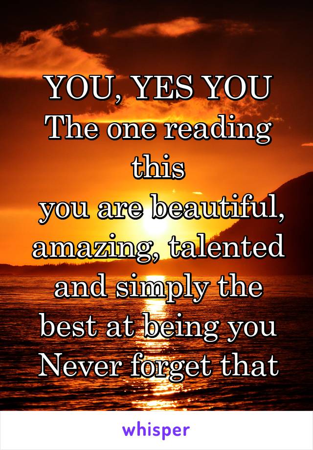 YOU, YES YOU
The one reading this
 you are beautiful, amazing, talented and simply the best at being you
Never forget that