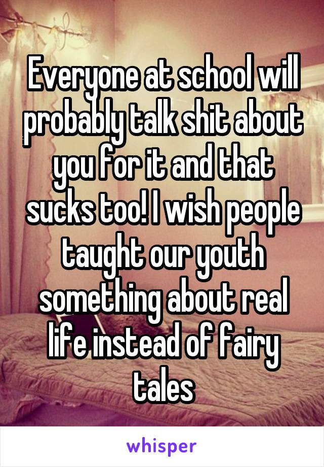 Everyone at school will probably talk shit about you for it and that sucks too! I wish people taught our youth something about real life instead of fairy tales