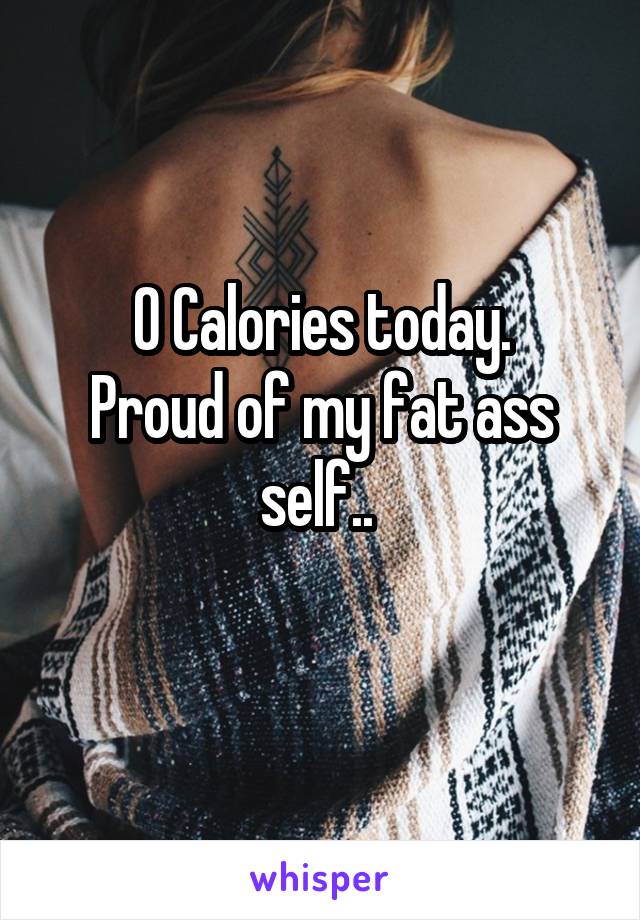 0 Calories today.
Proud of my fat ass self.. 

