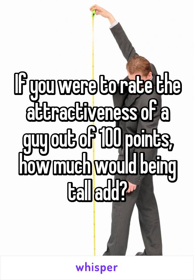 If you were to rate the attractiveness of a guy out of 100 points, how much would being tall add?