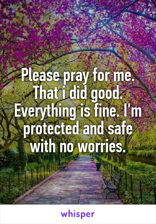 Please pray for me. That i did good. Everything is fine. I'm protected and safe with no worries.