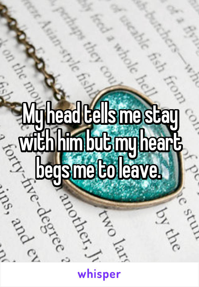 My head tells me stay with him but my heart begs me to leave. 