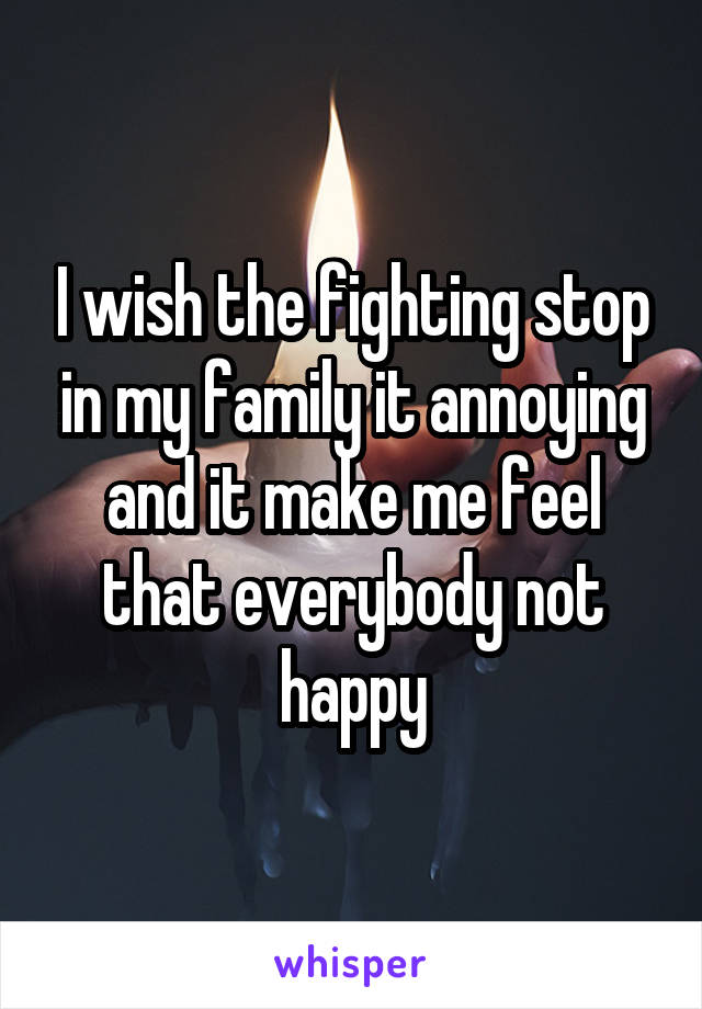 I wish the fighting stop in my family it annoying and it make me feel that everybody not happy