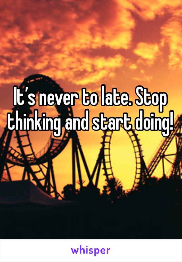 It’s never to late. Stop thinking and start doing! 