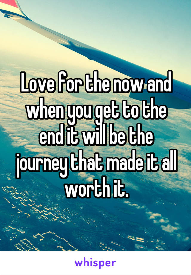Love for the now and when you get to the end it will be the journey that made it all worth it.