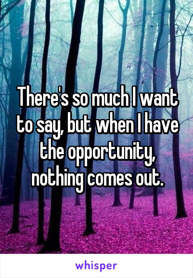 There's so much I want to say, but when I have the opportunity, nothing comes out.