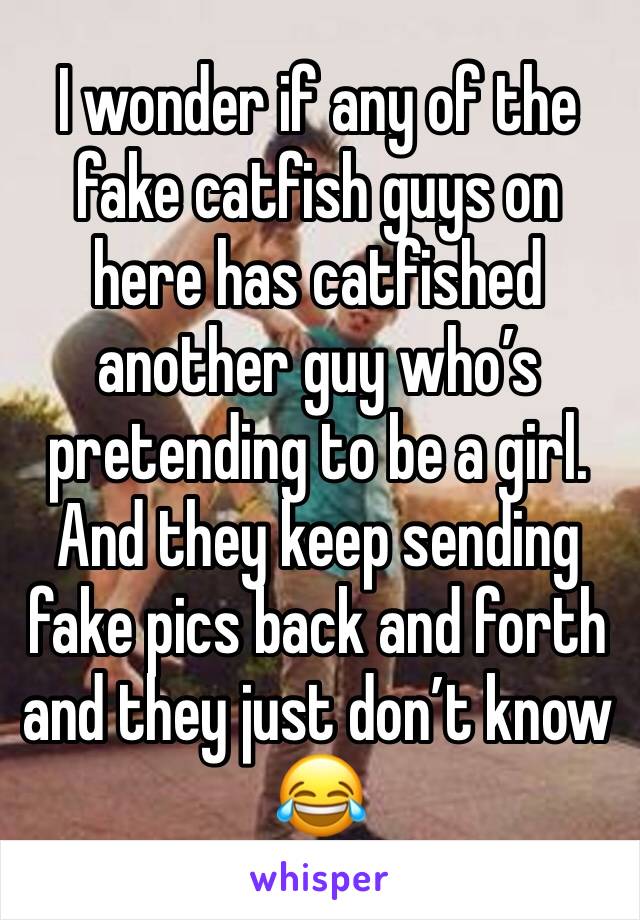 I wonder if any of the fake catfish guys on here has catfished another guy who’s pretending to be a girl. And they keep sending fake pics back and forth and they just don’t know 😂
