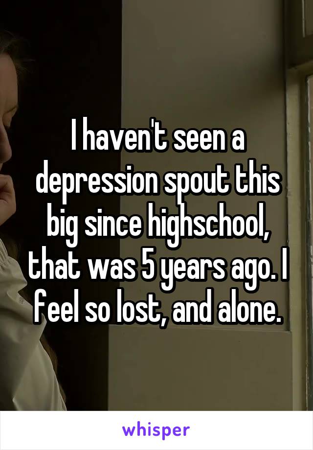 I haven't seen a depression spout this big since highschool, that was 5 years ago. I feel so lost, and alone.